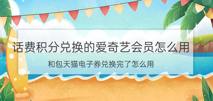 话费积分兑换的爱奇艺会员怎么用 和包天猫电子券兑换完了怎么用？